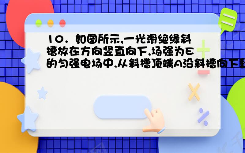 10．如图所示,一光滑绝缘斜槽放在方向竖直向下,场强为E的匀强电场中,从斜槽顶端A沿斜槽向下释放一初速度为V0的带负电的小球,小球质量为m,带电量为q,斜槽底端B与A点的竖直距离为h,则关于