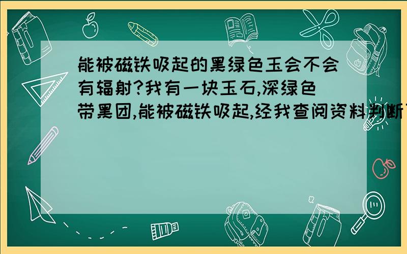 能被磁铁吸起的黑绿色玉会不会有辐射?我有一块玉石,深绿色带黑团,能被磁铁吸起,经我查阅资料判断可能是一种叫黑绿玉的玉石,有人有疑虑说会不会有辐射,