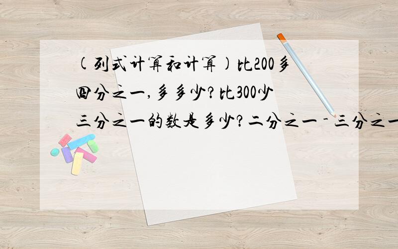 (列式计算和计算)比200多四分之一,多多少?比300少三分之一的数是多少?二分之一 - 三分之一 × 十四分之九( 三分之二 + 五分之一) × 十六分之十五二分之一 - 三分之一 × 十四分之九( 三分之二