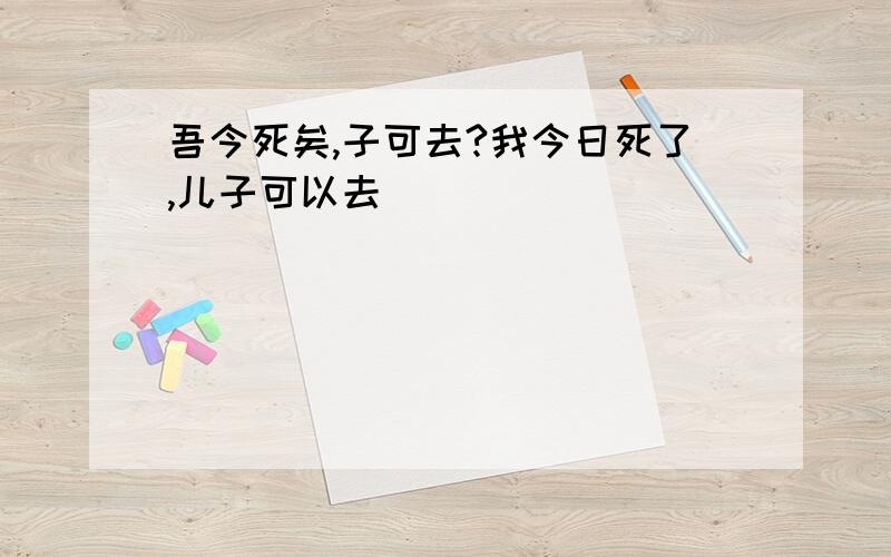 吾今死矣,子可去?我今日死了,儿子可以去