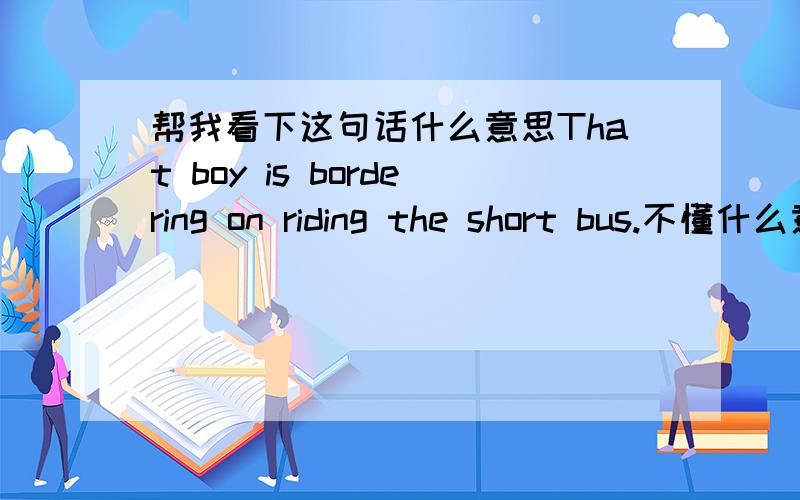 帮我看下这句话什么意思That boy is bordering on riding the short bus.不懂什么意思,不是句好话吧在某美国明星讨论版上看到的. He is dumber than a rock!! That boy is bordering on riding the short bus.