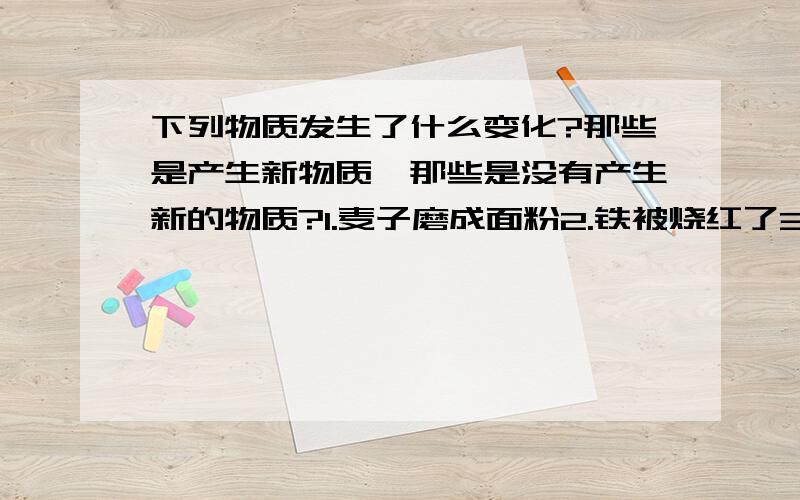 下列物质发生了什么变化?那些是产生新物质,那些是没有产生新的物质?1.麦子磨成面粉2.铁被烧红了3.铁被熔化成铁水4.煤燃烧成了灰烬5.食物在体内被消化6.物质热胀冷缩7.菜刀生锈8.面包发霉