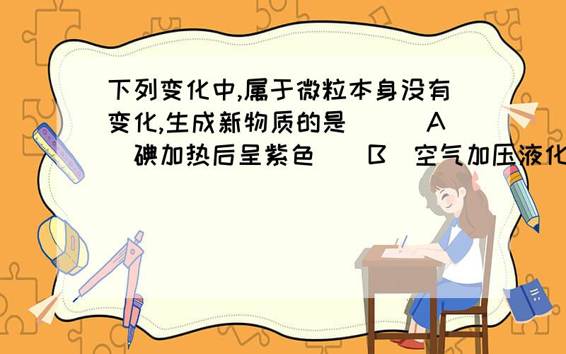 下列变化中,属于微粒本身没有变化,生成新物质的是　　　A．碘加热后呈紫色　　B．空气加压液化后,再分离出氧气　　C．将氧气和氢气混合后点燃　　D．酒精与水混合后体积小于两者体积