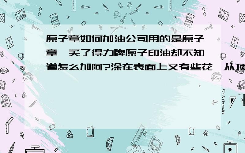 原子章如何加油公司用的是原子章,买了得力牌原子印油却不知道怎么加阿?涂在表面上又有些花,从顶端注进去又干得太快,什么都盖不出来,多多指教,最好是讲得详细些哈