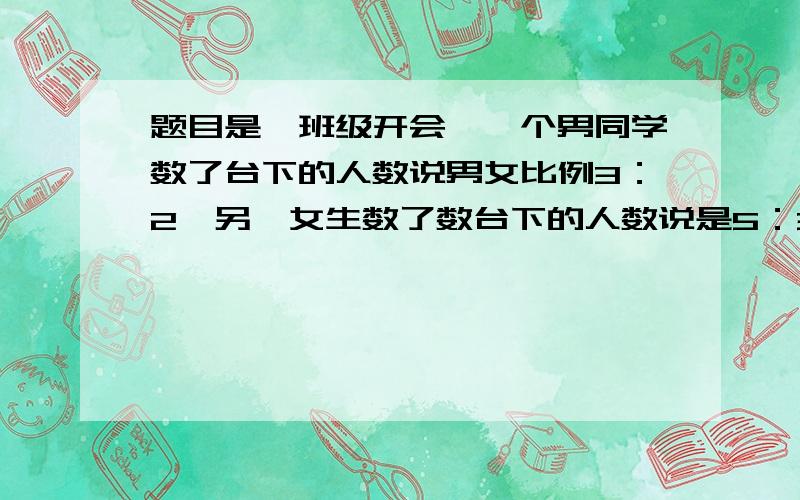 题目是一班级开会,一个男同学数了台下的人数说男女比例3：2,另一女生数了数台下的人数说是5：3,请问这一班共有几个人答案是男女比例3：2 即 男与总数比为 3：5,换女生上台,即台下 一女