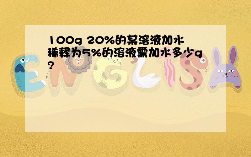 100g 20%的某溶液加水稀释为5%的溶液需加水多少g?