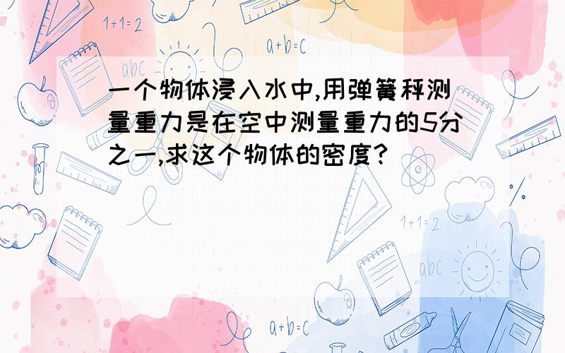 一个物体浸入水中,用弹簧秤测量重力是在空中测量重力的5分之一,求这个物体的密度?