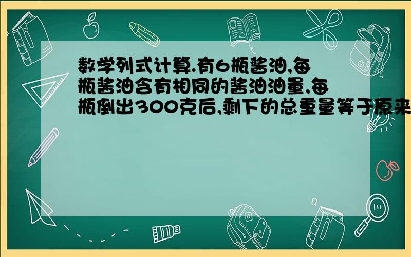 数学列式计算.有6瓶酱油,每瓶酱油含有相同的酱油油量,每瓶倒出300克后,剩下的总重量等于原来2瓶的重量,那么原来每瓶酱油有多少克?