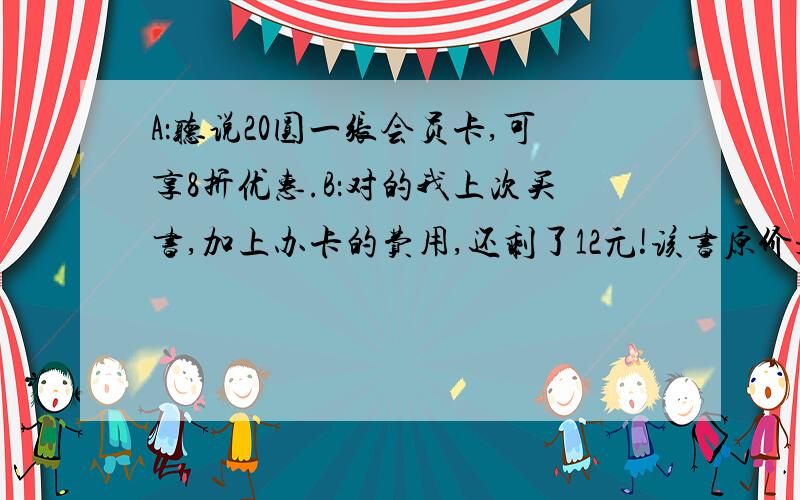 A：听说20圆一张会员卡,可享8折优惠.B：对的我上次买书,加上办卡的费用,还剩了12元!该书原价是多少元？