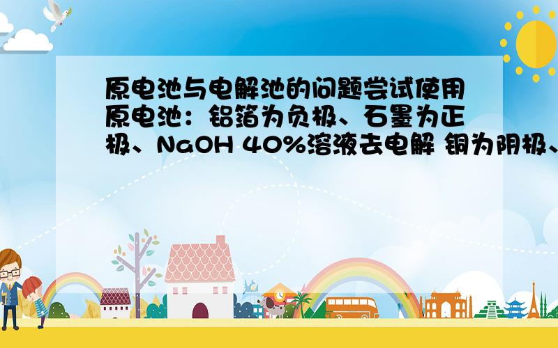 原电池与电解池的问题尝试使用原电池：铝箔为负极、石墨为正极、NaOH 40%溶液去电解 铜为阴极、石墨为阳极、5%硫酸铜溶液所用导线均为铜导线但实验发现电解池没有电解迹象、原电池负