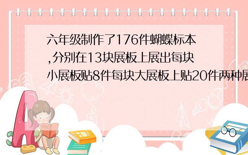 六年级制作了176件蝴蝶标本,分别在13块展板上展出每块小展板贴8件每块大展板上贴20件两种展板各有多少块不用方程解答,好像是什么假设吧,要列式