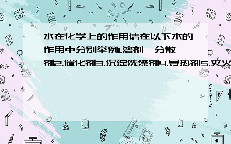 水在化学上的作用请在以下水的作用中分别举例1.溶剂、分散剂2.催化剂3.沉淀洗涤剂4.导热剂5.灭火剂6.保护剂7.鉴别剂8.减速剂