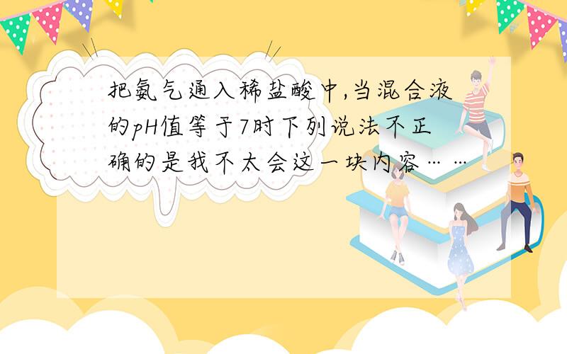 把氨气通入稀盐酸中,当混合液的pH值等于7时下列说法不正确的是我不太会这一块内容……