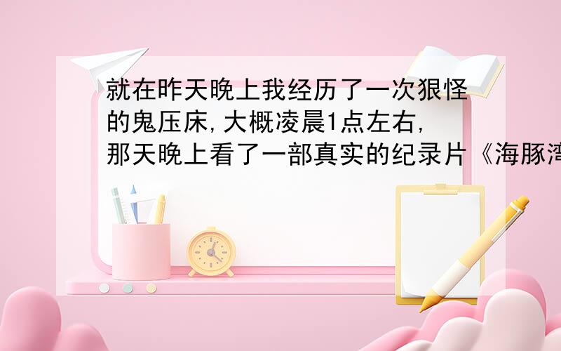 就在昨天晚上我经历了一次狠怪的鬼压床,大概凌晨1点左右,那天晚上看了一部真实的纪录片《海豚湾》之后,心里总是会想到海豚,夜里睡着时候,我四肢不能动,说不了话,耳边听到海豚的声音,