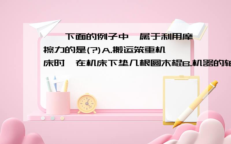 一、下面的例子中,属于利用摩擦力的是(?)A.搬运笨重机床时,在机床下垫几根圆木棍B.机器的轴和轴承之间经常添加润滑油C.在自行车轮胎表面刻制凹凸的花纹D.儿童乐园里的滑梯表面涂一层油