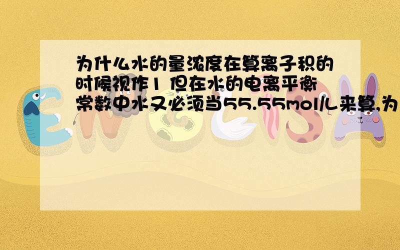 为什么水的量浓度在算离子积的时候视作1 但在水的电离平衡常数中水又必须当55.55mol/L来算,为什么?