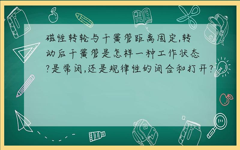 磁性转轮与干簧管距离固定,转动后干簧管是怎样一种工作状态?是常闭,还是规律性的闭合和打开?