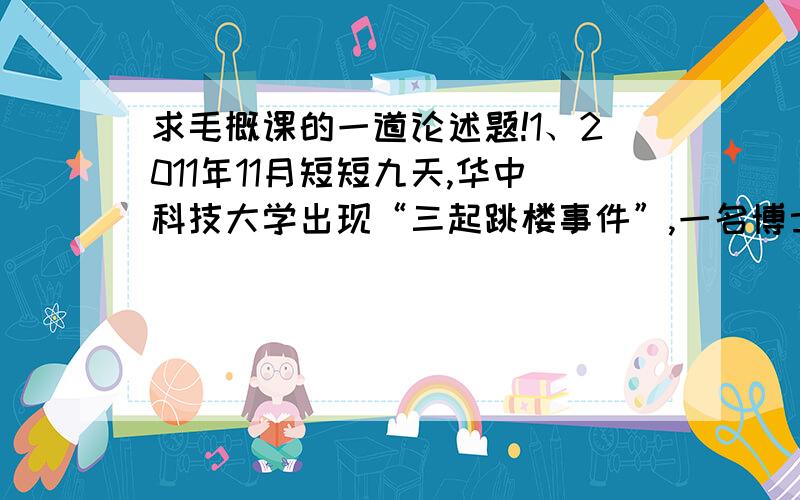 求毛概课的一道论述题!1、2011年11月短短九天,华中科技大学出现“三起跳楼事件”,一名博士、一名校外人员、一名大四学生相继跳楼死亡,按理说能考入华中,已经“人中龙凤”,有着较好的学