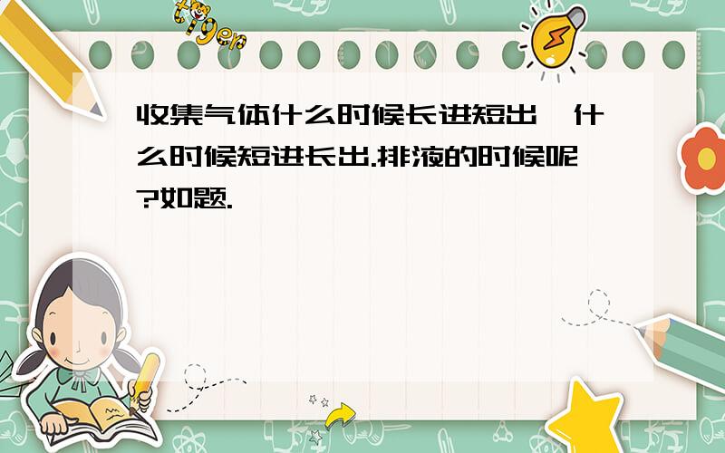 收集气体什么时候长进短出,什么时候短进长出.排液的时候呢?如题.