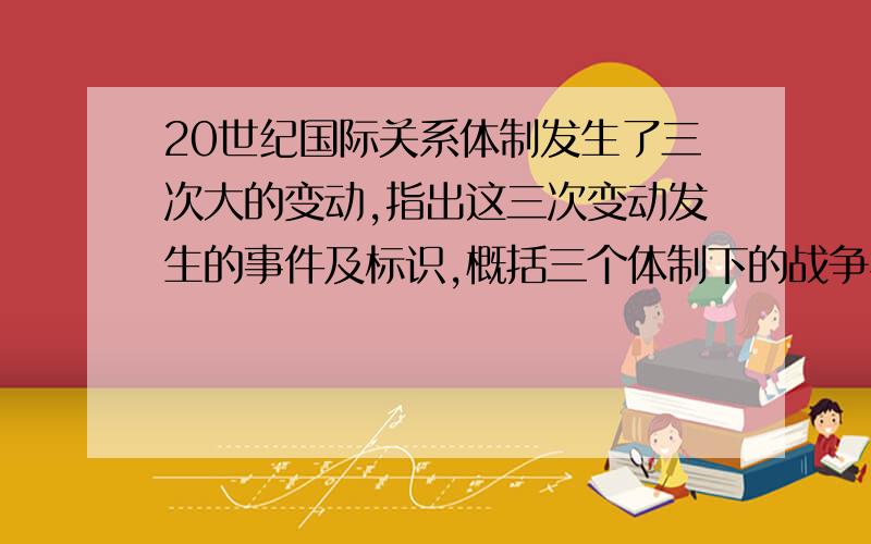 20世纪国际关系体制发生了三次大的变动,指出这三次变动发生的事件及标识,概括三个体制下的战争与和平问