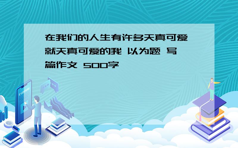 在我们的人生有许多天真可爱 就天真可爱的我 以为题 写一篇作文 500字