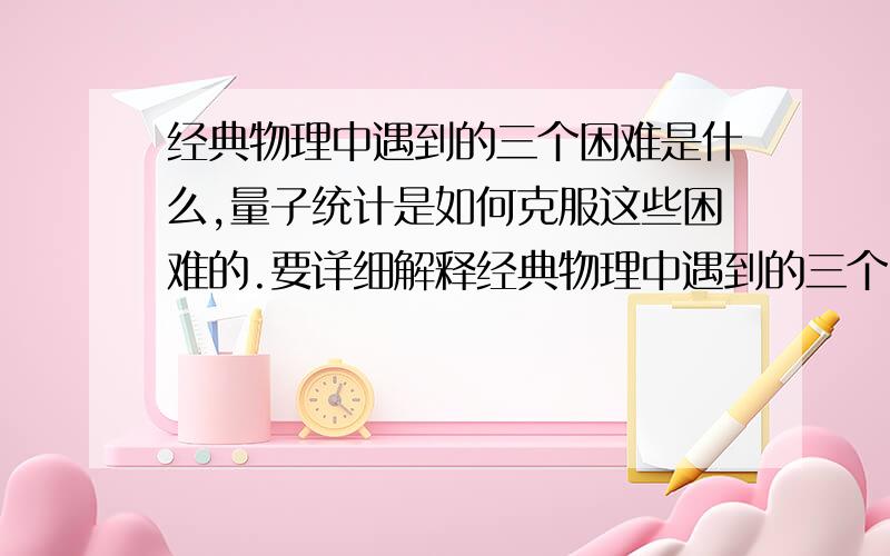 经典物理中遇到的三个困难是什么,量子统计是如何克服这些困难的.要详细解释经典物理中遇到的三个困难是什么?（紫外灾难、在波尔兹曼统计中熵为何不是广延量、热容比为何不是温度的