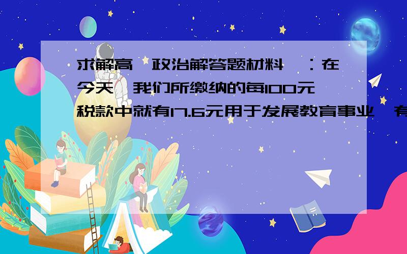 求解高一政治解答题材料一：在今天,我们所缴纳的每100元税款中就有17.6元用于发展教育事业,有14.7元用于能源、交通等基础建设,有8.7元用于改善治安状况,有3.7元用于资助他人,还有用于国防