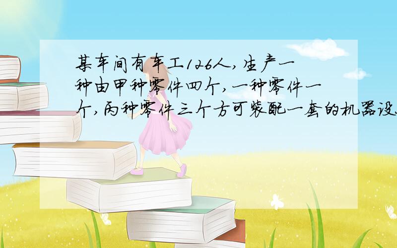 某车间有车工126人,生产一种由甲种零件四个,一种零件一个,丙种零件三个方可装配一套的机器设备,已知每个工人每天可生产甲零件20个或已零件6个,或丙9个.喂怎样安排生产甲乙丙零件工人,