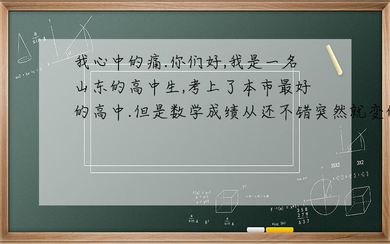 我心中的痛.你们好,我是一名山东的高中生,考上了本市最好的高中.但是数学成绩从还不错突然就变的烂的不得了.经常会不及格,我该怎么办!我学案一半都做不完.我要怎么学才能有明显的进