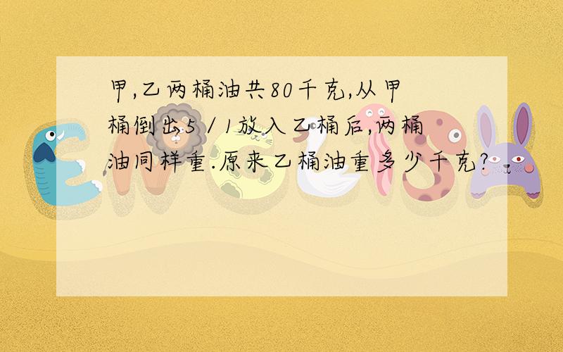 甲,乙两桶油共80千克,从甲桶倒出5／1放入乙桶后,两桶油同样重.原来乙桶油重多少千克?