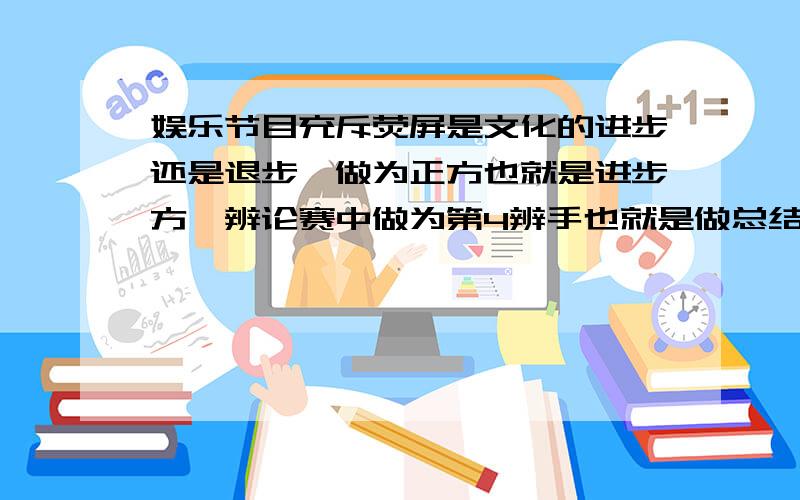 娱乐节目充斥荧屏是文化的进步还是退步,做为正方也就是进步方,辨论赛中做为第4辨手也就是做总结的辨...娱乐节目充斥荧屏是文化的进步还是退步,做为正方也就是进步方,辨论赛中做为第4