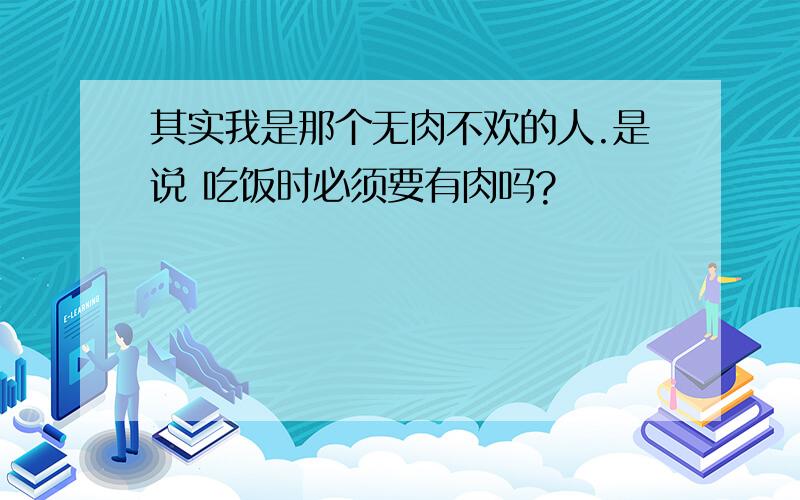 其实我是那个无肉不欢的人.是说 吃饭时必须要有肉吗?