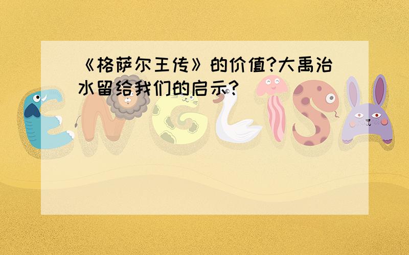 《格萨尔王传》的价值?大禹治水留给我们的启示?