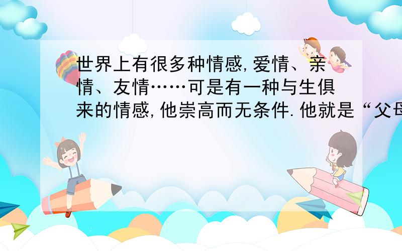 世界上有很多种情感,爱情、亲情、友情……可是有一种与生俱来的情感,他崇高而无条件.他就是“父母之爱”世间有很多种情感,爱情、亲情、友情……可是一种与生俱来的情感,他崇高而无