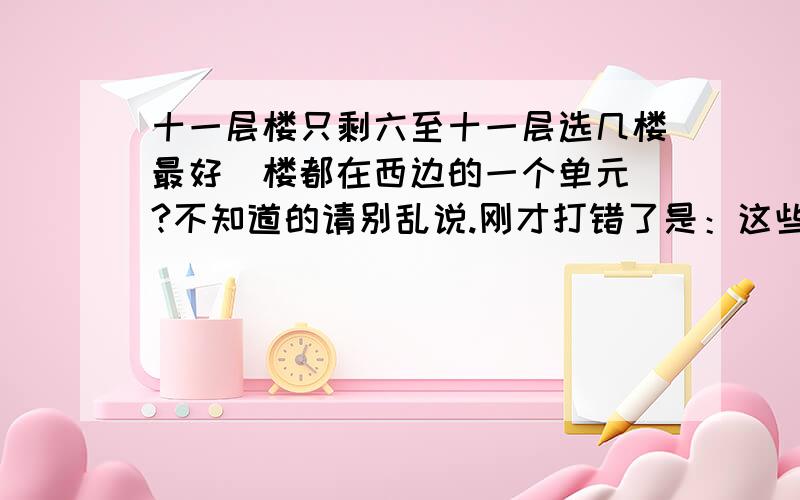 十一层楼只剩六至十一层选几楼最好（楼都在西边的一个单元）?不知道的请别乱说.刚才打错了是：这些房子都在一个楼的单元的西边