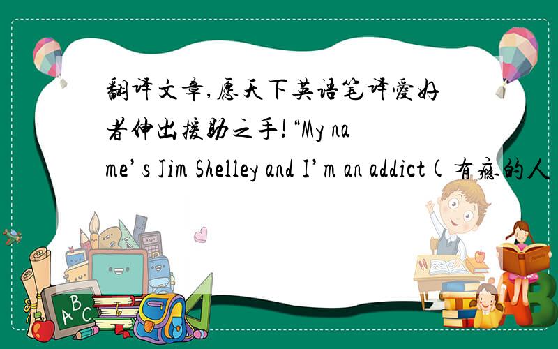 翻译文章,愿天下英语笔译爱好者伸出援助之手!“My name’s Jim Shelley and I’m an addict(有瘾的人)…”With these words I began to face the problem, the problem of my telephone addiction. I used to call people all the time, f