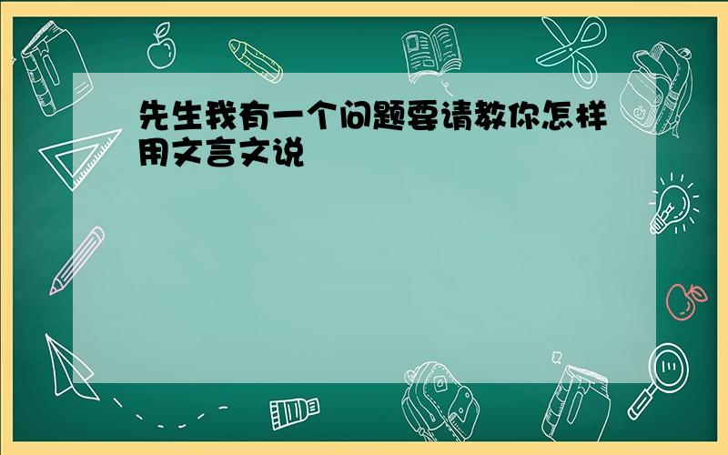 先生我有一个问题要请教你怎样用文言文说