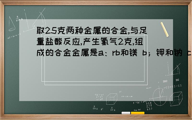 取25克两种金属的合金,与足量盐酸反应,产生氢气2克,组成的合金金属是a：rb和镁 b；钾和钠 c；钠和铝 d；钙和铁