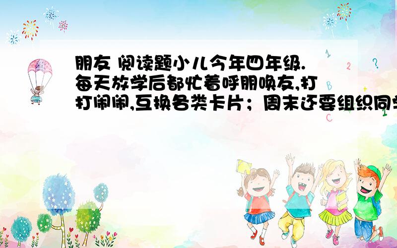 朋友 阅读题小儿今年四年级.每天放学后都忙着呼朋唤友,打打闹闹,互换各类卡片；周末还要组织同学们搞小队活动,上兴趣班,看上去忙得很.如果星期天下雨,搞不成活动,没有小朋友来,他就会