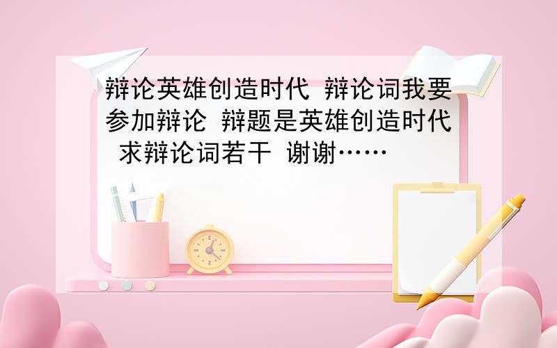 辩论英雄创造时代 辩论词我要参加辩论 辩题是英雄创造时代 求辩论词若干 谢谢……