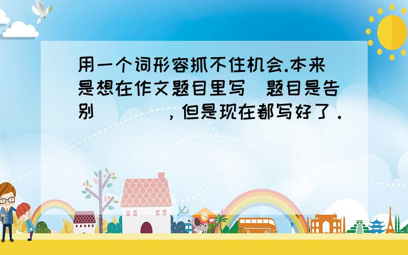 用一个词形容抓不住机会.本来是想在作文题目里写（题目是告别（ ）），但是现在都写好了。