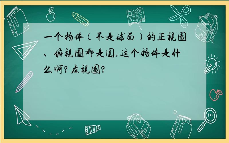 一个物体（不是球面）的正视图、俯视图都是圆,这个物体是什么啊?左视图?