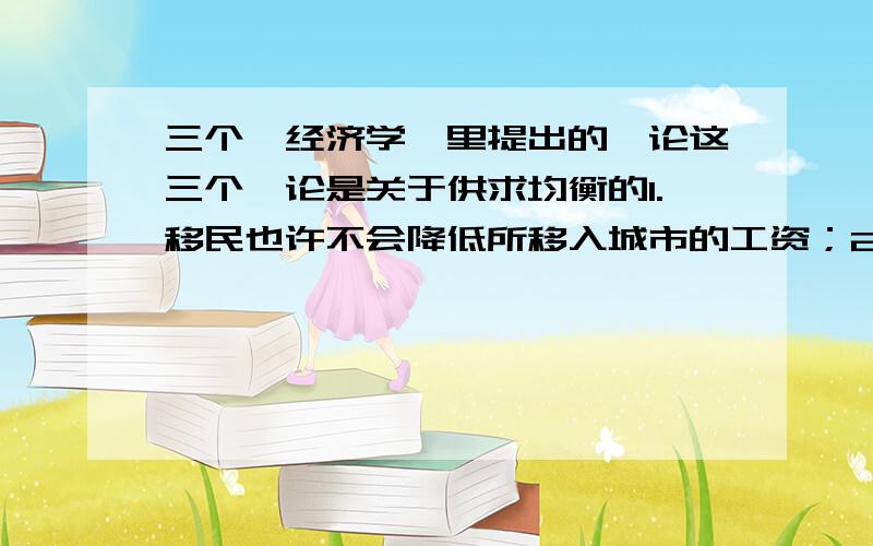 三个《经济学》里提出的悖论这三个悖论是关于供求均衡的1.移民也许不会降低所移入城市的工资；2.土地税也许不会提高租金；3.收成不好反而有可能提高农民的收入.他们貌似的确合理,但