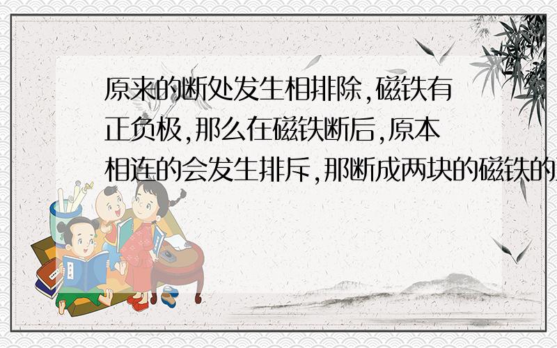 原来的断处发生相排除,磁铁有正负极,那么在磁铁断后,原本相连的会发生排斥,那断成两块的磁铁的正负各发生了这么的变化?原来的断处发生相排除,其是正变负还是伏变正,那原来的正负极又