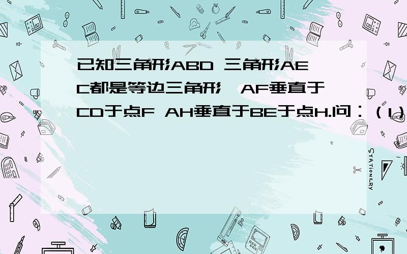 已知三角形ABD 三角形AEC都是等边三角形,AF垂直于CD于点F AH垂直于BE于点H.问：（1）BE与CD有何数量关系?为什么?（2）AF,AH有何数量关系?（要求同第一问）