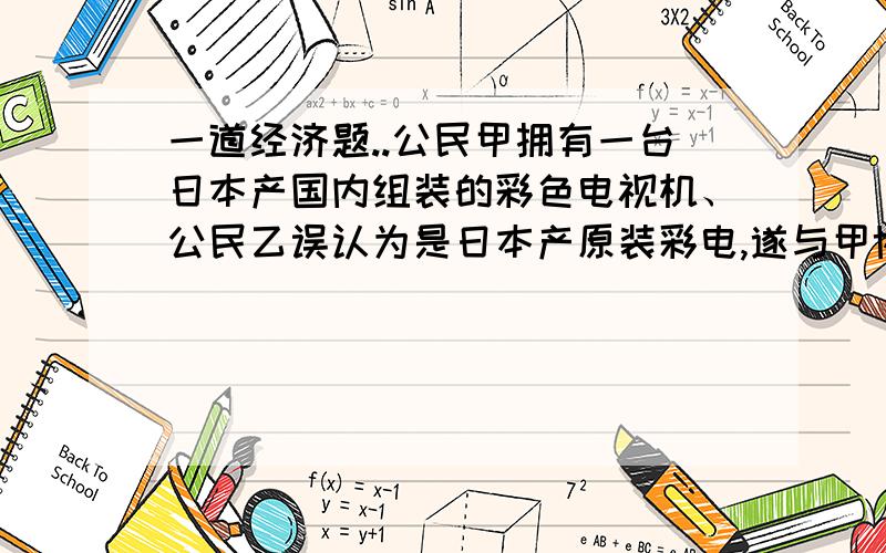 一道经济题..公民甲拥有一台日本产国内组装的彩色电视机、公民乙误认为是日本产原装彩电,遂与甲协商购买该彩电.甲未向乙说明该彩电为国内组装,即同意以5000元的价格将该彩电转让,并当