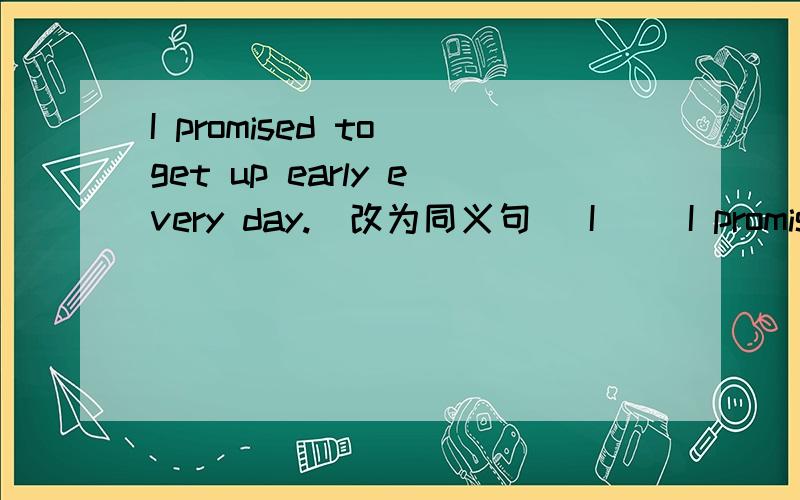 I promised to get up early every day.（改为同义句） I __I promised to get up early every day.（改为同义句）I __ __ __to get up early every day.