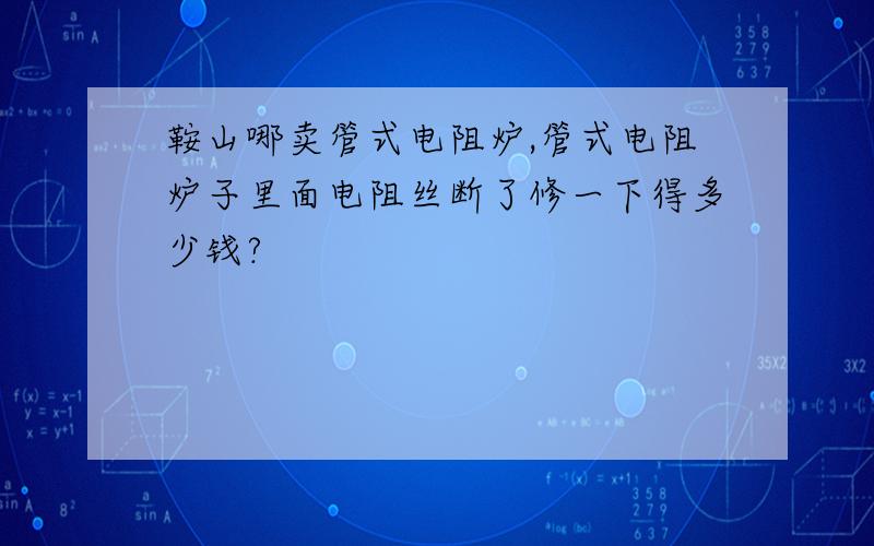 鞍山哪卖管式电阻炉,管式电阻炉子里面电阻丝断了修一下得多少钱?