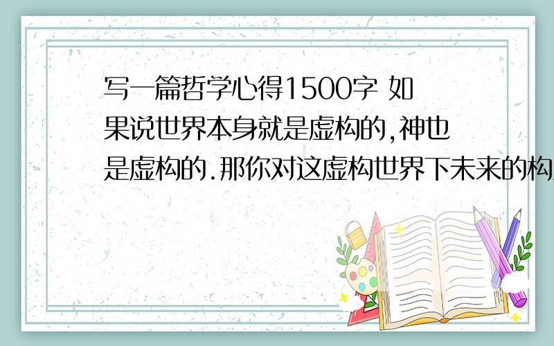 写一篇哲学心得1500字 如果说世界本身就是虚构的,神也是虚构的.那你对这虚构世界下未来的构建与规划又是怎样的呢?