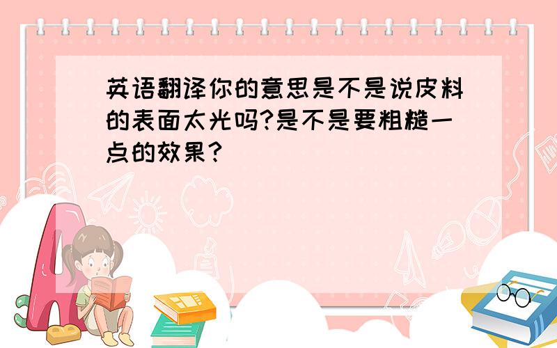 英语翻译你的意思是不是说皮料的表面太光吗?是不是要粗糙一点的效果?